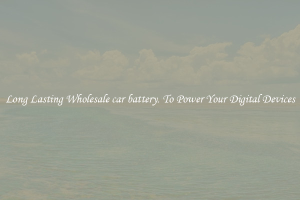 Long Lasting Wholesale car battery. To Power Your Digital Devices